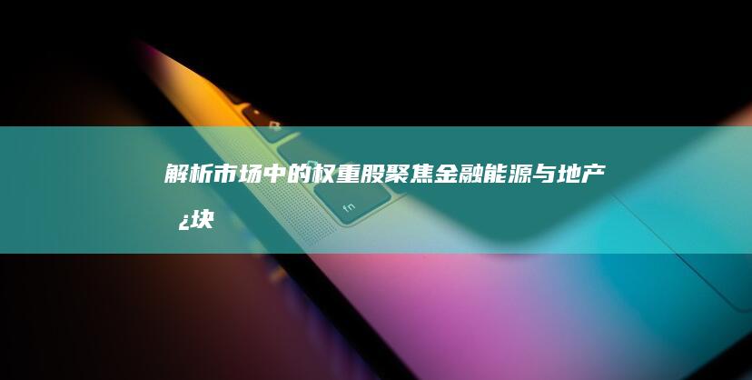 解析市场中的权重股：聚焦金融、能源与地产板块